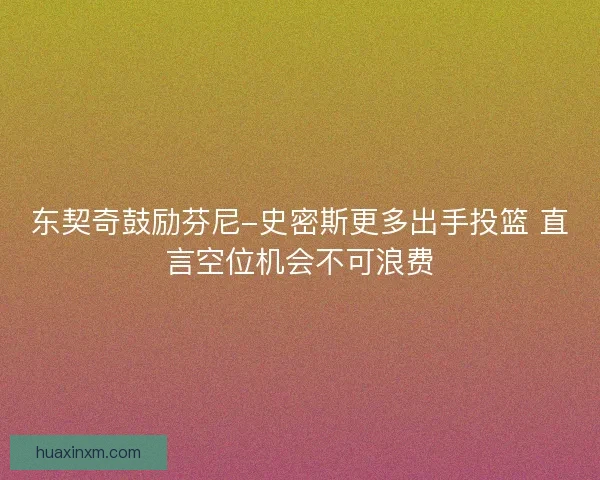 东契奇鼓励芬尼-史密斯更多出手投篮 直言空位机会不可浪费