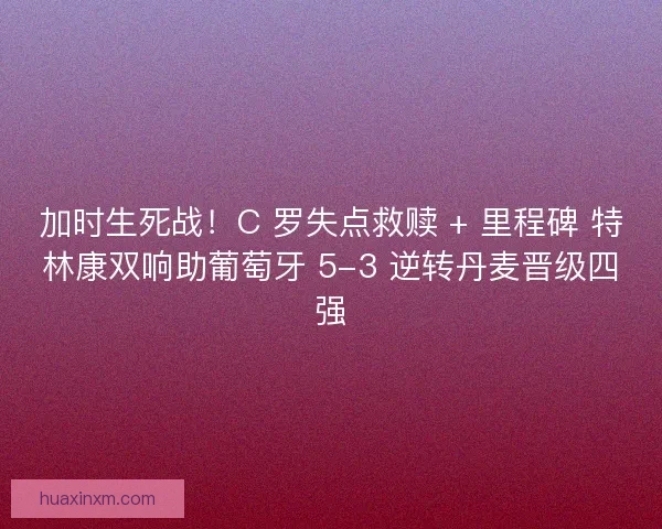 加时生死战！C 罗失点救赎 + 里程碑 特林康双响助葡萄牙 5-3 逆转丹麦晋级四强